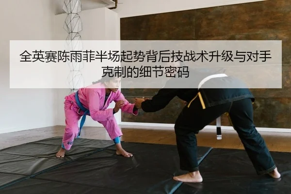全英赛陈雨菲半场起势背后技战术升级与对手克制的细节密码
